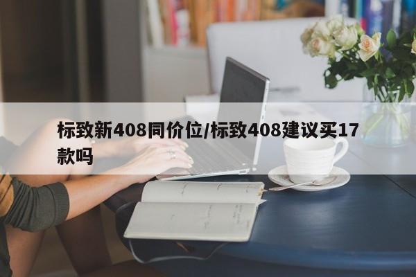 标致新408同价位/标致408建议买17款吗