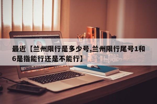 最近【兰州限行是多少号,兰州限行尾号1和6是指能行还是不能行】