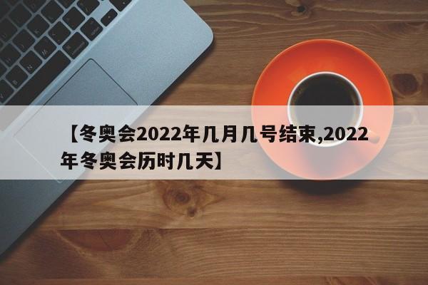 【冬奥会2022年几月几号结束,2022年冬奥会历时几天】