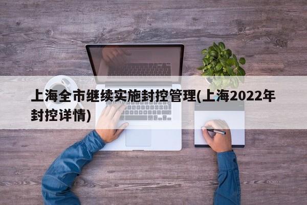 上海全市继续实施封控管理(上海2022年封控详情)