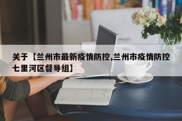 关于【兰州市最新疫情防控,兰州市疫情防控七里河区督导组】