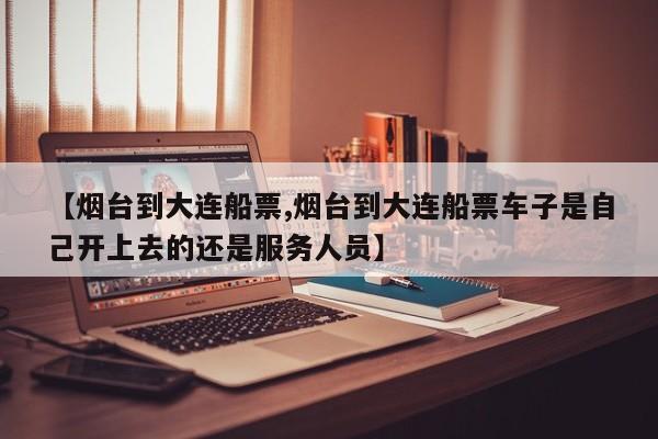 【烟台到大连船票,烟台到大连船票车子是自己开上去的还是服务人员】