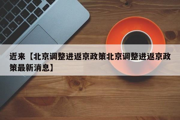 近来【北京调整进返京政策北京调整进返京政策最新消息】