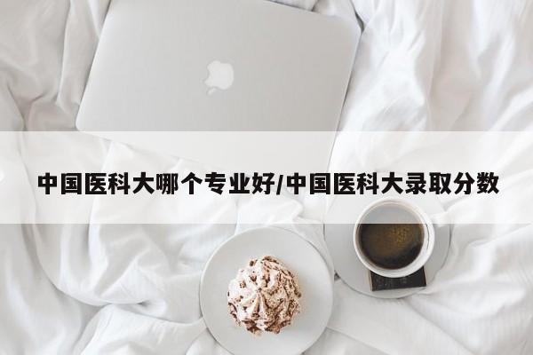 中国医科大哪个专业好/中国医科大录取分数