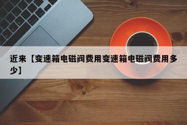 近来【变速箱电磁阀费用变速箱电磁阀费用多少】