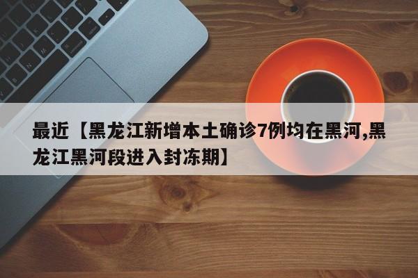 最近【黑龙江新增本土确诊7例均在黑河,黑龙江黑河段进入封冻期】