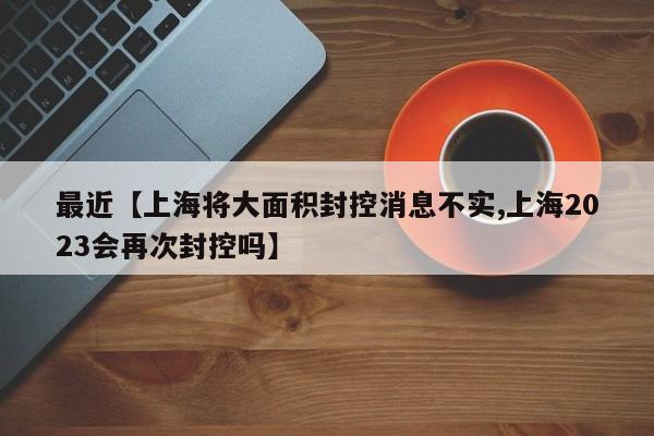 最近【上海将大面积封控消息不实,上海2023会再次封控吗】