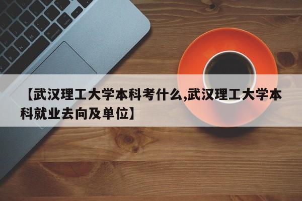 【武汉理工大学本科考什么,武汉理工大学本科就业去向及单位】