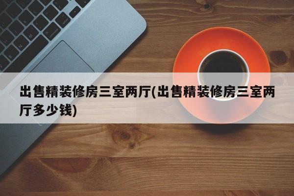 出售精装修房三室两厅(出售精装修房三室两厅多少钱)