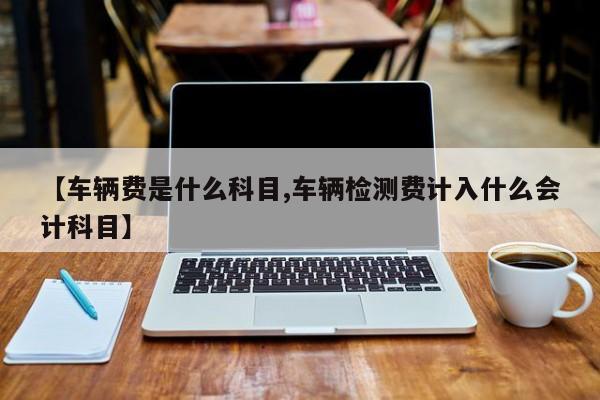 【车辆费是什么科目,车辆检测费计入什么会计科目】