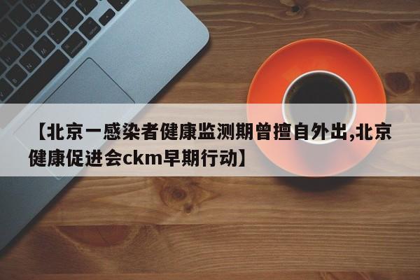 【北京一感染者健康监测期曾擅自外出,北京健康促进会ckm早期行动】