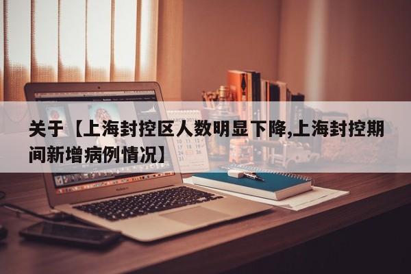 关于【上海封控区人数明显下降,上海封控期间新增病例情况】
