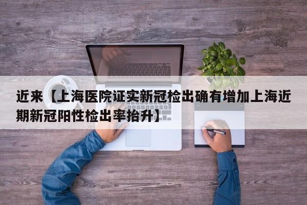 近来【上海医院证实新冠检出确有增加上海近期新冠阳性检出率抬升】