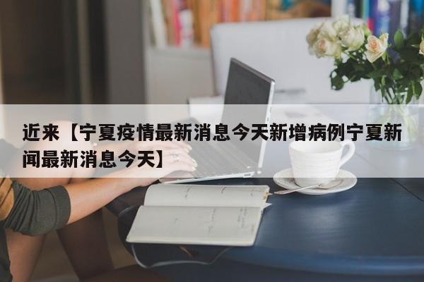 近来【宁夏疫情最新消息今天新增病例宁夏新闻最新消息今天】