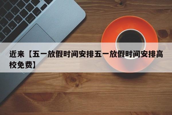 近来【五一放假时间安排五一放假时间安排高校免费】