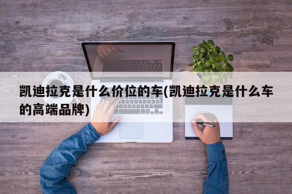 凯迪拉克是什么价位的车(凯迪拉克是什么车的高端品牌)
