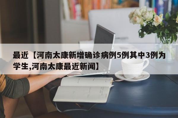 最近【河南太康新增确诊病例5例其中3例为学生,河南太康最近新闻】