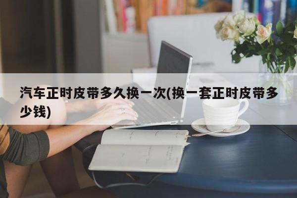 汽车正时皮带多久换一次(换一套正时皮带多少钱)