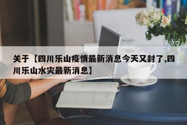 关于【四川乐山疫情最新消息今天又封了,四川乐山水灾最新消息】