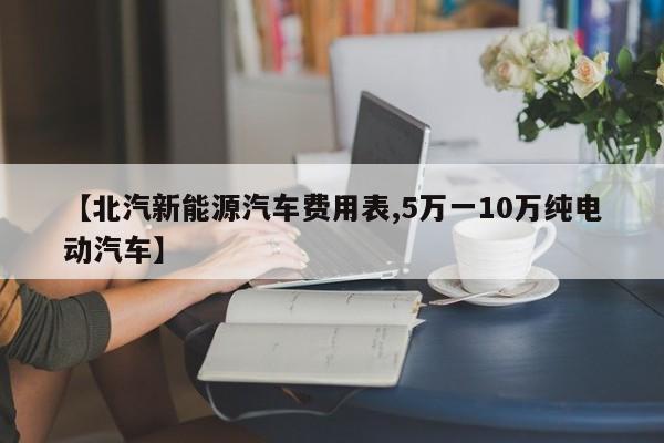 【北汽新能源汽车费用表,5万一10万纯电动汽车】