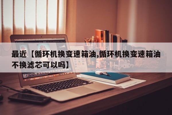 最近【循环机换变速箱油,循环机换变速箱油不换滤芯可以吗】