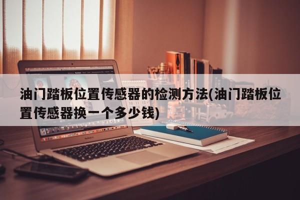 油门踏板位置传感器的检测方法(油门踏板位置传感器换一个多少钱)