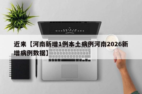 近来【河南新增1例本土病例河南2026新增病例数据】