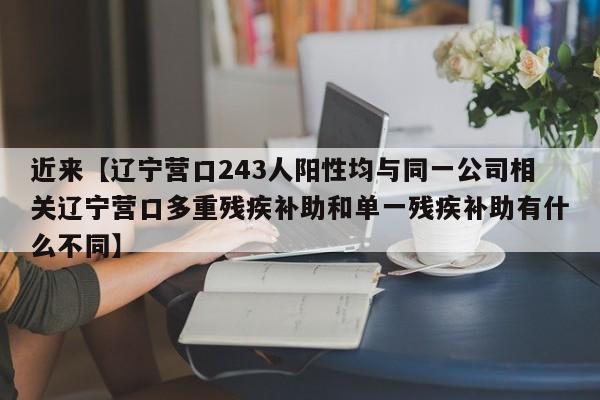 近来【辽宁营口243人阳性均与同一公司相关辽宁营口多重残疾补助和单一残疾补助有什么不同】