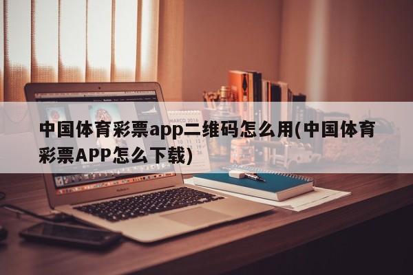 中国体育彩票app二维码怎么用(中国体育彩票APP怎么下载)