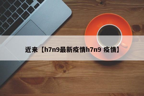 近来【h7n9最新疫情h7n9 疫情】