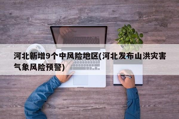 河北新增9个中风险地区(河北发布山洪灾害气象风险预警)
