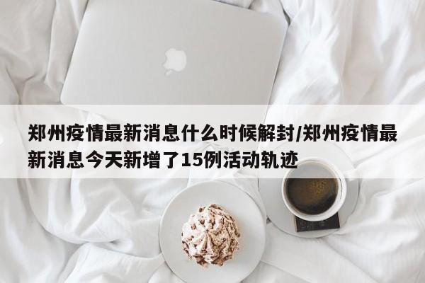 郑州疫情最新消息什么时候解封/郑州疫情最新消息今天新增了15例活动轨迹