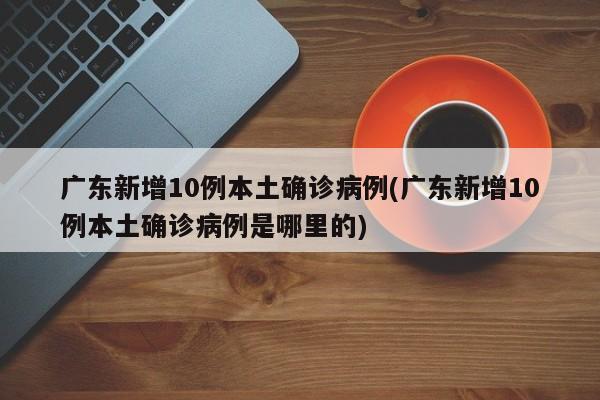 广东新增10例本土确诊病例(广东新增10例本土确诊病例是哪里的)