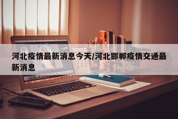河北疫情最新消息今天/河北邯郸疫情交通最新消息