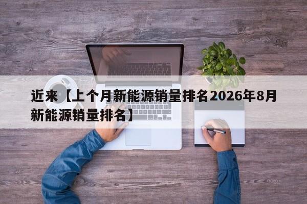 近来【上个月新能源销量排名2026年8月新能源销量排名】