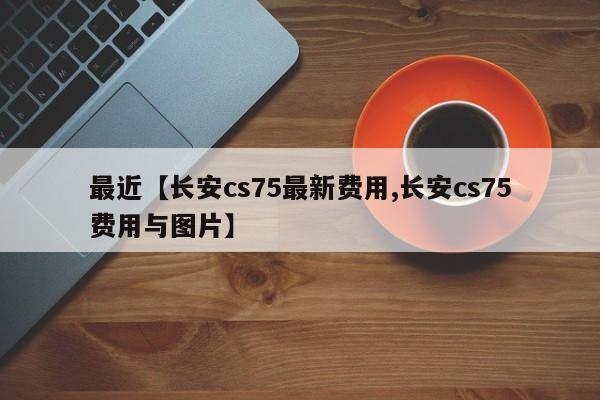 最近【长安cs75最新费用,长安cs75费用与图片】