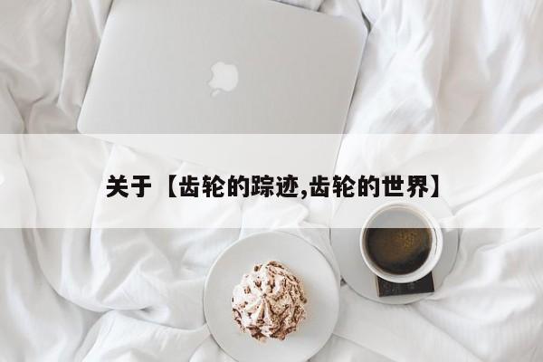 关于【齿轮的踪迹,齿轮的世界】