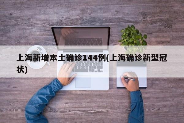 上海新增本土确诊144例(上海确诊新型冠状)