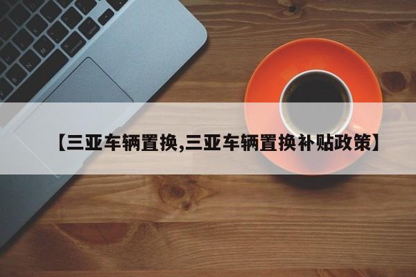 【三亚车辆置换,三亚车辆置换补贴政策】
