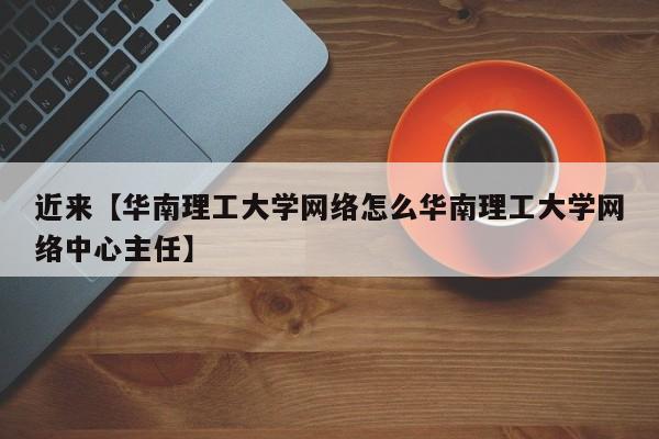 近来【华南理工大学网络怎么华南理工大学网络中心主任】