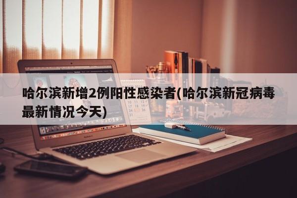 哈尔滨新增2例阳性感染者(哈尔滨新冠病毒最新情况今天)