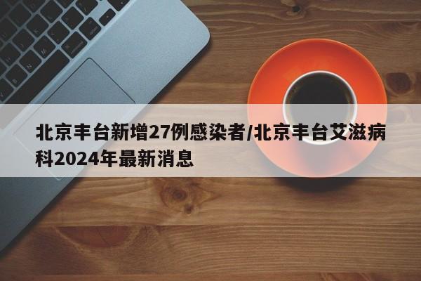 北京丰台新增27例感染者/北京丰台艾滋病科2024年最新消息