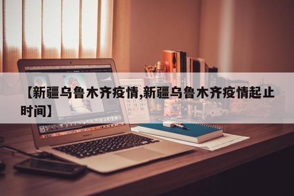 【新疆乌鲁木齐疫情,新疆乌鲁木齐疫情起止时间】