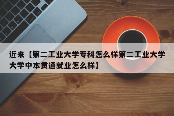 近来【第二工业大学专科怎么样第二工业大学大学中本贯通就业怎么样】