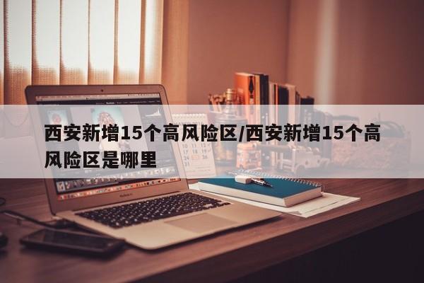 西安新增15个高风险区/西安新增15个高风险区是哪里