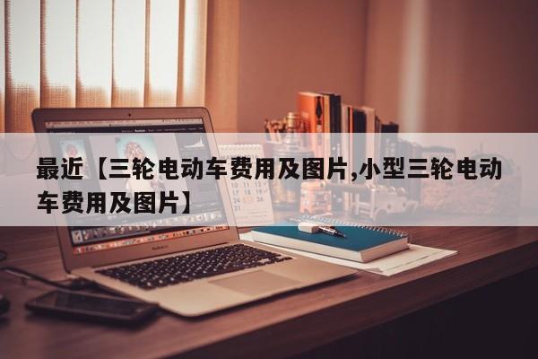最近【三轮电动车费用及图片,小型三轮电动车费用及图片】
