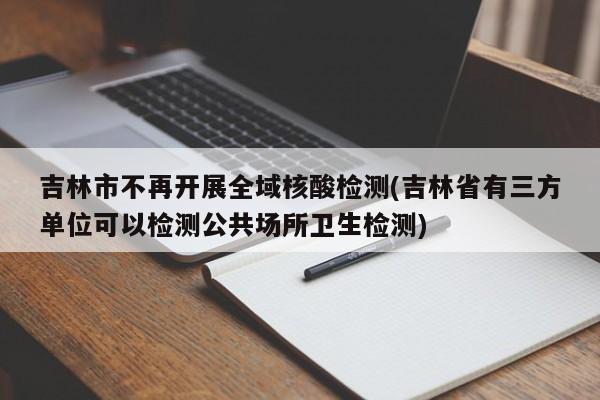 吉林市不再开展全域核酸检测(吉林省有三方单位可以检测公共场所卫生检测)