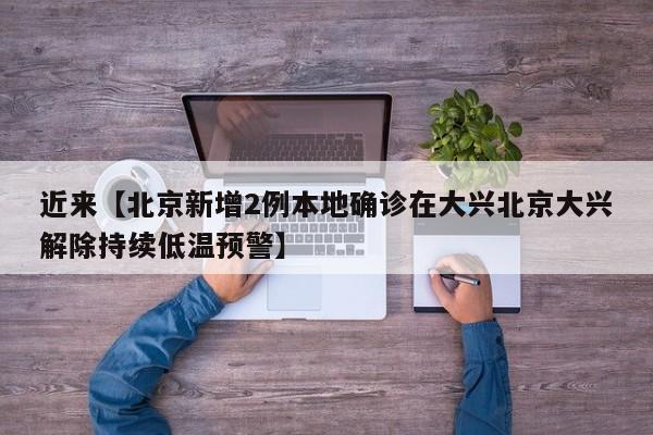 近来【北京新增2例本地确诊在大兴北京大兴解除持续低温预警】