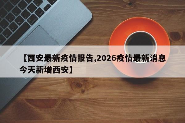 【西安最新疫情报告,2026疫情最新消息今天新增西安】