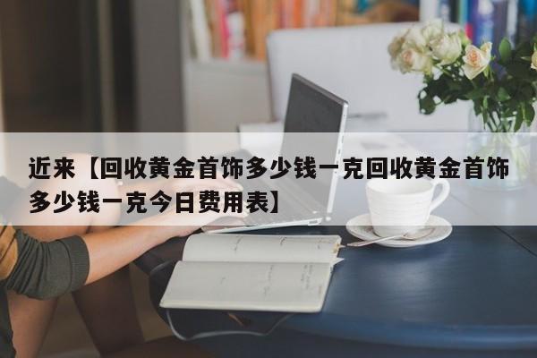 近来【回收黄金首饰多少钱一克回收黄金首饰多少钱一克今日费用表】